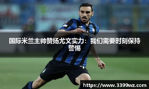 国际米兰主帅赞扬尤文实力：我们需要时刻保持警惕