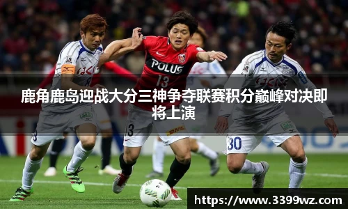 鹿角鹿岛迎战大分三神争夺联赛积分巅峰对决即将上演