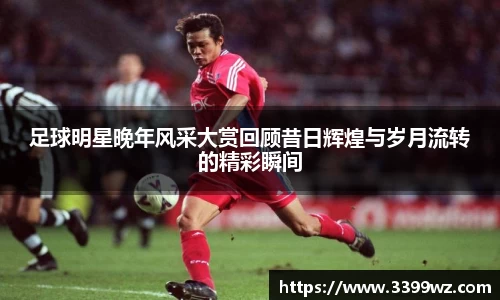 足球明星晚年风采大赏回顾昔日辉煌与岁月流转的精彩瞬间